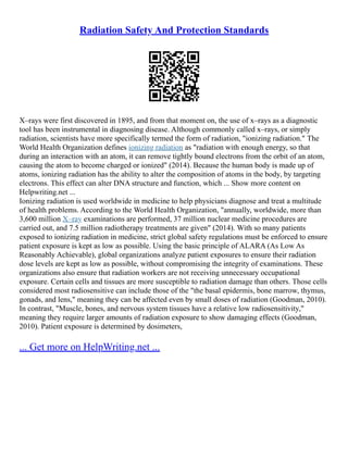 Radiation Safety And Protection Standards
X–rays were first discovered in 1895, and from that moment on, the use of x–rays as a diagnostic
tool has been instrumental in diagnosing disease. Although commonly called x–rays, or simply
radiation, scientists have more specifically termed the form of radiation, "ionizing radiation." The
World Health Organization defines ionizing radiation as "radiation with enough energy, so that
during an interaction with an atom, it can remove tightly bound electrons from the orbit of an atom,
causing the atom to become charged or ionized" (2014). Because the human body is made up of
atoms, ionizing radiation has the ability to alter the composition of atoms in the body, by targeting
electrons. This effect can alter DNA structure and function, which ... Show more content on
Helpwriting.net ...
Ionizing radiation is used worldwide in medicine to help physicians diagnose and treat a multitude
of health problems. According to the World Health Organization, "annually, worldwide, more than
3,600 million X–ray examinations are performed, 37 million nuclear medicine procedures are
carried out, and 7.5 million radiotherapy treatments are given" (2014). With so many patients
exposed to ionizing radiation in medicine, strict global safety regulations must be enforced to ensure
patient exposure is kept as low as possible. Using the basic principle of ALARA (As Low As
Reasonably Achievable), global organizations analyze patient exposures to ensure their radiation
dose levels are kept as low as possible, without compromising the integrity of examinations. These
organizations also ensure that radiation workers are not receiving unnecessary occupational
exposure. Certain cells and tissues are more susceptible to radiation damage than others. Those cells
considered most radiosensitive can include those of the "the basal epidermis, bone marrow, thymus,
gonads, and lens," meaning they can be affected even by small doses of radiation (Goodman, 2010).
In contrast, "Muscle, bones, and nervous system tissues have a relative low radiosensitivity,"
meaning they require larger amounts of radiation exposure to show damaging effects (Goodman,
2010). Patient exposure is determined by dosimeters,
... Get more on HelpWriting.net ...
 