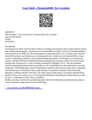 Case Study : Responsibility For Accident
MGMT615
The Company 's Case for Analysis: Responsibility for Accident
Jude Tewiah Nyann
UMUC
10/29/2015
Introduction
Carrying out our daily activities both at home or working environment comes along with all various
risks and hazardous dangers. Accidents are uncontrollable to certain levels even if standard policies
or procedures are as followed. The main purpose on reporting is that safety lessons can be learned
from this big misses and incidents or covering up that any incidents never occurred before. Essay
access to reporting an incident with an understanding that reports will be hand in a non–punitive
manner, and that will lead to enhanced learning regarding the causation of the event and systemic
changes that will prevent it. From recurring as quoted by (Mahajan, 2015). The most frequent
question asked during the period of an incident is who should blame for the unfortunate event and
occurrence. Performing duties under all hazardous conditions may record certain cases of accidents
with the presence of machinery may see the increase in accidents caused by carelessness and
hazardous working materials and tools. The main reason of the report is to analyze and determine
liability for the saw wood accident involving John Schmidt at the production shop which occurred
on June 7. Explanation of the issues or problem
On the exact day of which the accident took place when John Schmidt was performing his duty at
work by pushing a large piece of cut wood through
... Get more on HelpWriting.net ...
 