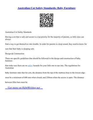 Australian Cot Safety Standards: Baby Furniture
Australian Cot Safety Standards
Having a cot that is safe and secure is a top priority for the majority of parents, as little ones can
always
find a way to get themselves into trouble. In order for parents to sleep sound, they need to know for
sure that their baby is sleeping safe.
Design & Construction
There are specific guidelines that should be followed in the design and construction of baby
furniture
that make sure there are no safety hazards for your little one to run into. The regulations for
Australian
baby furniture state that for cots, the distance from the top of the mattress base to the lowest edge
must be a minimum of 600 mm when closed, and 250mm when the access is open. The distance
between filler bars must be
... Get more on HelpWriting.net ...
 