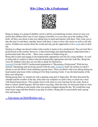 Why I Don 't Be A Professional
Being in charge of a group of children can be a tad bit overwhelming at times, however once you
realize that children don't care if your singing is horrible, or it you mess up in the reading of the
book. All they care about is that your taking time to teach and interact with them. They want you to
take the time to read them, and play house with them. Listen to their silly stories as well as tell silly
stories. Children are curious about the world and only get the opportunity to be a child once in their
life.
Starting in college one doesn't realize what exactly it means to be a professional. You can look like a
professional on the outside. However, it takes knowledge and understanding to understand what a
professional looks like on the ... Show more content on Helpwriting.net ...
Being able to plan and engage in developmentally appropriate activites for young children. As well
as being able to explain to others what developmentally appropriate activities look like. Being the
voice for children when they are not able to speak for themselves.
Standard 6 for the NAEYC professional preparation is "Becoming a Professional" With the key
element "Identifying and involving oneself with the early childhood field" the artifact in which I
choose to use the Photo's from teaching at group times. These are photo's that were taking during my
head teacher practicum while working at First Step Learning Center. I was the head teacher of the
three year old group.
During group times we started out with a opening song and or finger play. We then discussed the
calendar and the weather of the day. Once that was complete we read a story or acted out a story
with flannel board pieces. This usually tied in with what we were learning for the week. Such as
back to school, dental hygiene, fall fun and/or recycling. After the story we discussed what we were
going to be working on and maybe what was going to happen during the day. We would then sing
some more songs and then dismiss to go play at centers. Being able to successfully lead a group
time and keep the
... Get more on HelpWriting.net ...
 