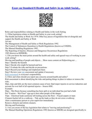 Essay on Standard 8 Health and Safety in an Adult Social...
Roles and responsibilities relating to Health and Safety in the work Setting
1.1 What legislation relates to Health and Safety in your work setting?
The Health and Safety at Work Act 1974. Other key pieces of legislation that sit alongside and
support the Health and Safety at Work
Act are:
The Management of Health and Safety at Work Regulations 1992.
The Control of Substances Hazardous to Health Regulations (known as COSHH).
The Manual Handling Regulations 1992 .
The Reporting of Injuries, Diseases and Dangerous Occurrences Regulations
1985 (known as RIDDOR).
1.2 Do you know the main points around the health and safety and agreed ways of working in your
work setting?
Moving and handling of people and objects ... Show more content on Helpwriting.net ...
Step 1 Identify the hazards
Step 2 Decide who might be harmed and how
Step 3 Evaluate the risks and decide on precautions
Step 4 Record your findings and implement them
Step 5 Review your risk assessment and update if necessary
Risk assessment is everyone's responsibility.
2.2 How and when should you report any concerns around health and safety?
Risk assessment is about identifying the risks and putting things in place to reduce or remove the
risks.
Slips, trips and falls are the most common cause of non–fatal major injuries in service industries and
account for over half of all reported injuries – Source HSE.
Example:
Slips – Wet floors because something has been spilt or an individual has just had a bath
Put "Caution – Wet Floor" sign up to alert other people of the danger.
Trips – Electrical leads carelessly left trailing across the floor – Frayed carpets or mats
Cleaners bucket left in a walkway – Tidy up the leads so they do not cross a walkway
Alert a maintenance person or your supervisor immediately
Remove obstacle and inform cleaners.
Moving and Positioning
3.1 Are you aware of the key legislation that relates to "moving and positioning"?
The Manual Handling Operations Regulations 1992 (known as MHOR) are designed specifically to
 