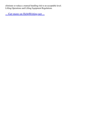 eliminate or reduce a manual handling risk to an acceptable level.
Lifting Operations and Lifting Equipment Regulations
... Get more on HelpWriting.net ...
 