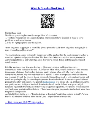 What Is Standardized Work
Standardized work
Need for a system in place to solve the problem of occurrence.
1. The basic requirement for a successful plant operation is to have a system in place to solve
problems as and when it arises.
2. Find the right people to lead this system.
"How long has a skipper got to react if he spots a problem?" And "How long has a manager got to
react if a quality problem arises?"
The reaction time on any problem by Supervisor will be quicker than the plant manager who has to
wait for a report to analyze the situation. The Supervisor / Operators need to have a process for
correcting problems as and when they arise. It is 'how' a person does it and the results obtained
which matters.
It is like wartime, every time you develop ... Show more content on Helpwriting.net ...
Standardized work focuses on 5w and 1 h. 5w (who, what, when, where, and why) – who operates
the process, what does final product look and quality checks, when will it be ready, where to
complete the process, why this step essential? 1 h (how) – "how" is the process to follow the time
and resource. Overall the process should be smooth. Standardized work is best practices known and
which are put in place by documenting the process. Standardized work is to ensure optimization of
productivity, safety and quality. The goal of standardization is to ensure all 3 i.e. productivity, safety
and quality are met in highest standard. Standardized work can be defined as sequence of job
functions organized efficiently and followed by an operator repeatedly. The process of standardized
work's ultimate aim is to achieve kaizen. If there is no change or progress in standardized work, then
the plant is in regression.
As Taiichi Ohno rightly says – "People don't go to Toyota to 'work', they go there to think". "where
there is no standard, there can be no kaizen", and "Improvement is endless and
... Get more on HelpWriting.net ...
 