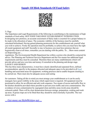Supply Of High Standards Of Food Safety
5 | Page
The Importance and Legal Requirements of the following in contributing to the maintenance of high
standards of food safety. HOT FOOD TAKEAWAY ESTABLISHMENT INTRODUCTION
In designing new premises, an accurate assessment of likely trade is essential for a proper balance to
be made in the allocation of space. The economic viability of the business must be carefully
calculated beforehand. Having gained planning permission for this establishment ask yourself what
you wish to achieve. Firstly the operation must be profitable, to achieve this you must have the right
all round equipment and staff. Secondly to stay in business you must have premises that are
hygienically clean at all times, remember you are dealing with the public. To ... Show more content
on Helpwriting.net ...
regulations. The Environmental Health Department has within a section who should be contacted for
advice. The Planning and Technical Services Department and the Fire master has additional legal
requirements and they must be consulted. Therefore there are many establishments which will
provide advice and save you time and money if consulted at the planning and design stage.
LAYOUT AND DESIGN
This has three main characteristics, it must have clearly identified and separated flows, defined
accommodation, specific to the purpose allocated and adequate space to be provided in all food
handling and associated areas for equipment, working practices and to enable frequent cleaning to
be carried out. There must also be adequate access and seating
for customers. Taking all this in mind you must arrange your establishment so it can be easily
managed, have good visibility in the areas which supervision is required. All equipment must be
positioned to allow for an efficient and safe work sequence. Two means of access and traffic flow to
the kitchen should be provided where possible to prevent cross traffic and cross contamination. The
avoidance of cross contamination by segregated clean and dirty areas (work areas should be
coloured coded). There will be clear demarcation between storage, preparation, cooking and wash
up areas. If grease traps are to be fitted then they should be sited externally if possible. The rear
access with a
... Get more on HelpWriting.net ...
 