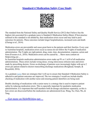 Standard 4 Medication Safety Case Study
The standard from the National Safety and Quality Health Service (2012) that I believe has the
highest risk associated for a graduate nurse is Standard 4 Medication Safety (Bain). If best practice
outlined in this standard is not abided by, then medication errors occur and may lead to poor
outcomes for patients. These outcomes include longer hospitalisations, increased costs and death
(Cheragi et al., 2014).
Medication errors are preventable and cause great harm to the patients and their families. Every year
in Australian hospitals, medication errors occur as nurses do not follow the 9 rights of medication
administration. The 9 rights are right patient, drug, route, time, documentation, response, action and
form (Fossum et al., 2016). Medication errors can be caused by ... Show more content on
Helpwriting.net ...
In Australian hospitals medication administration errors make up 9% or 1 in10 of all medication
administrations. These errors include wrong doses, wrong intravenous infusion rates and errors
made by prescribing doctors. Errors on discharge of patients were increasingly higher with up to 2
errors per patient related to doctors transcribing discharge medications (Roughead, Semple, &
Rosenfeld, 2016).
As a graduate nurse there are strategies that I will use to ensure that Standard 4 Medication Safety is
adhered to and patient outcomes are improved. The two strategies I would use include double
checking of medication with another nurse and ensuring patient identifiers are being used.
Double checking of medications with a senior nurse is a strategy that is used to improve patient
safety by reducing medication errors. This is especially important for paediatric medication
administration. It is important that staff members both do dosage calculations separately, as this is
how errors are discovered before the medications are administered (Lan, Wang, Yu, Chen, Wu, &
Tang,
... Get more on HelpWriting.net ...
 