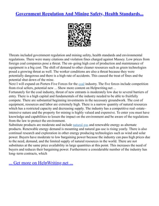 Government Regulation And Mining Safety, Health Standards...
Threats included government regulation and mining safety, health standards and environmental
regulations. There were many citations and violation fines charged against Massey. Low prices from
foreign coal companies pose a threat. The on–going high cost of production and maintenance of
equipment is a big cost. The shift of demand to other cleaner resources such as green technologies
posed a growing threat as well. The worker conditions are also a threat because they were
potentially dangerous and there is a high rate of accidents. This caused the treat of fines and the
potential shut down of the mine.
Next I will expand on Porters Five Forces for the coal industry. The five forces include competition
from rival sellers, potential new ... Show more content on Helpwriting.net ...
Fortunately for the coal industry, threat of new entrants is moderately low due to several barriers of
entry. There is a high capital and fundamentals of the industry needed to be able to fruitfully
compete. There are substantial beginning investments in the necessary groundwork. The cost of
equipment, resources and labor are extremely high. There is a narrow quantity of natural resources
which has a restricted capacity and decreasing supply. The industry has a competitive real–estate–
intensive nature and the property for mining is highly valued and expensive. To enter you must have
knowledge and capabilities to lessen the impact on the environment and be aware of the regulations
from the law to protect the environment.
Substitute products are moderate and include natural gas and renewable energy as alternate
products. Renewable energy demand is mounting and natural gas use is rising yearly. There is also
continual research and exploration in other energy producing technologies such as wind and solar
power. Buyers have moderate to low bargaining power because the industry can pass high prices due
to the need, demand, and the limited supply of natural resources in the world. There are not
substitutes at the same price availability in large quantities at this point. This increases the need of
buyers and reduces their bargaining power. Furthermore a considerable number of the industry has
long–term contracts, which
... Get more on HelpWriting.net ...
 