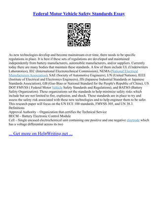 Federal Motor Vehicle Safety Standards Essay
As new technologies develop and become mainstream over time, there needs to be specific
regulations in place. It is best if these sets of regulations are developed and maintained
independently from battery manufacturers, automobile manufacturers, and/or suppliers. Currently
today there are many bodies that maintain these standards. A few of them include UL (Underwriters
Laboratories), IEC (International Electrotechnical Commission), NEMA (National Electrical
Manufacturers Association), SAE (Society of Automotive Engineers), UN (United Nations), IEEE
(Institute of Electrical and Electronics Engineers), JIS (Japanese Industrial Standards or Japanese
Standards Association), GB (Guo Biao or National Standard for the People's Republic of China), US
DOT FMVSS ( Federal Motor Vehicle Safety Standards and Regulations), and BATSO (Battery
Safety Organization). These organizations set the standards to help minimize safety risks which
include but are not limited to fire, explosion, and shock. These standards are in place to try and
assess the safety risk associated with these new technologies and to help engineer them to be safer.
This research paper will focus on the UN ECE 100 standards, FMVSS 305, and UN 38.3.
Definitions
Approval Authority – Organization that certifies the Technical Service
BECM – Battery Electronic Control Module
Cell – Single encased electrochemical unit containing one positive and one negative electrode which
has a voltage differential across its two
... Get more on HelpWriting.net ...
 