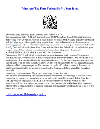 What Are The Four Federal Safety Standards
4 Federal Safety Standards Your Company Must Follow to a Tee
The Occupational Safety & Health Administration (OSHA) employs about 2,200 safety inspectors
that oversee over 130 million workers in eight million worksites. OSHA safety inspectors are tasked
with investigating accidents, performing surprise inspections and consulting with companies to
improve safety conditions. The last thing that any company needs is a surprise inspection that results
in hefty fines and safety citations. Read below to learn about four federal safety standards that your
company must follow. https://www.osha.gov/pls/oshaweb/owadisp.show_document?
p_table=FEDERAL_REGISTER&p_id=13403 Fall Protection
According to OSHA, lack of fall protection is the most frequency cited violation. For example,
construction sites notoriously fail to provide adequate fall protection systems. As a result, this is the
leading cause of worker fatalities in the construction industry. On the other hand, any company that
requires employees to work on surfaces above six feet will be required to provide adequate guardrail
and personal fall protection systems. For example, a regular office–based business that requires
maintenance personnel to fix roofing problems will be required to follow federal fall protection
standards.
Hazardous Communication ... Show more content on Helpwriting.net ...
This includes annual training and regular communications about safe handling. In addition to this,
companies are required to maintain an accurate and readily available Material Safety Data Sheet
(MSDS) book for employees. An MSDS is a concise summary of what the product is, who
manufactured it and how to respond to any contact. For example, the MSDS book is an important
reference that will document how cleaning chemicals are specifically unsafe and what to do if it gets
on the skin or in the
... Get more on HelpWriting.net ...
 