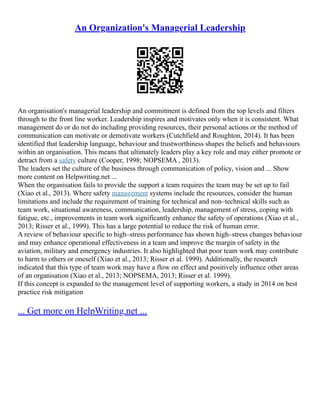 An Organization's Managerial Leadership
An organisation's managerial leadership and commitment is defined from the top levels and filters
through to the front line worker. Leadership inspires and motivates only when it is consistent. What
management do or do not do including providing resources, their personal actions or the method of
communication can motivate or demotivate workers (Cutchfield and Roughton, 2014). It has been
identified that leadership language, behaviour and trustworthiness shapes the beliefs and behaviours
within an organisation. This means that ultimately leaders play a key role and may either promote or
detract from a safety culture (Cooper, 1998; NOPSEMA , 2013).
The leaders set the culture of the business through communication of policy, vision and ... Show
more content on Helpwriting.net ...
When the organisation fails to provide the support a team requires the team may be set up to fail
(Xiao et al., 2013). Where safety management systems include the resources, consider the human
limitations and include the requirement of training for technical and non–technical skills such as
team work, situational awareness, communication, leadership, management of stress, coping with
fatigue, etc., improvements in team work significantly enhance the safety of operations (Xiao et al.,
2013; Risser et al., 1999). This has a large potential to reduce the risk of human error.
A review of behaviour specific to high–stress performance has shown high–stress changes behaviour
and may enhance operational effectiveness in a team and improve the margin of safety in the
aviation, military and emergency industries. It also highlighted that poor team work may contribute
to harm to others or oneself (Xiao et al., 2013; Risser et al. 1999). Additionally, the research
indicated that this type of team work may have a flow on effect and positively influence other areas
of an organisation (Xiao et al., 2013; NOPSEMA, 2013; Risser et al. 1999).
If this concept is expanded to the management level of supporting workers, a study in 2014 on best
practice risk mitigation
... Get more on HelpWriting.net ...
 