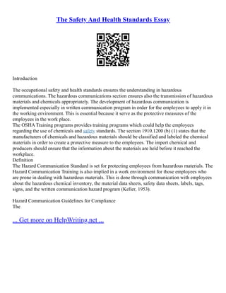 The Safety And Health Standards Essay
Introduction
The occupational safety and health standards ensures the understanding in hazardous
communications. The hazardous communications section ensures also the transmission of hazardous
materials and chemicals appropriately. The development of hazardous communication is
implemented especially in written communication program in order for the employees to apply it in
the working environment. This is essential because it serve as the protective measures of the
employees in the work place.
The OSHA Training programs provides training programs which could help the employees
regarding the use of chemicals and safety standards. The section 1910.1200 (b) (1) states that the
manufacturers of chemicals and hazardous materials should be classified and labeled the chemical
materials in order to create a protective measure to the employees. The import chemical and
producers should ensure that the information about the materials are held before it reached the
workplace.
Definition
The Hazard Communication Standard is set for protecting employees from hazardous materials. The
Hazard Communication Training is also implied in a work environment for those employees who
are prone in dealing with hazardous materials. This is done through communication with employees
about the hazardous chemical inventory, the material data sheets, safety data sheets, labels, tags,
signs, and the written communication hazard program (Keller, 1953).
Hazard Communication Guidelines for Compliance
The
... Get more on HelpWriting.net ...
 