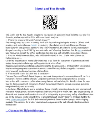 Mattel and Ttoy Recalls
The Mattel and the Toy Recalls integrative case poses six questions (four from the case and two
from the professor) which will be addressed in this analysis.
1. What went wrong with Mattel's recall strategy?
The strategy used by Mattel in the toy recall was focused on passing the blame to China's work
practices and materials used. Mattel prematurely placed disproportionate blame on Chinese
manufacturers and appeared defensive and somewhat fearful. In addition, the toy manufacture
delayed reporting to the CPSC by a month and a half after they found out that the toys contained
lead paint, even though the CPSC guidelines state that a re–call should be issued in 24 hours.
2. Who are Mattel's stakeholders, who did Mattel cater to in the ... Show more content on
Helpwriting.net ...
Given the circumstances Mattel did what it had to do from the standpoint of communication to
reduce the reputational damage and keep the stock price afloat.
Regaining consumer confidence and controlling the dissemination of product safety information
requires strong corporate communicators who can deliberately balance supplier, customer,
governmental, media, and investor relationships.
4. What should Mattel do know and in the future?
First and foremost Mattel should improve two–way, interpersonal communication with two key
customers: parents and the retailers. Corporate communication campaigns should increase
interaction with consumers online via message boards and social media. Retailers have the most
face–to–face contact with consumers. Mattel should equip them to answer consumer questions
comprehensively and accurately.
In the future Mattel should aim to anticipate future crises by scanning domestic and international
consumer watch groups, industry websites and work even closer with CPSC. The understanding of
domestic and international markets is crucial in being ready to prevent any safety related issues that
are on the horizon. Mattel should strive to ensure that each country receives products held to the
same safety standards as the US. Sub–standard products should not be dumped on developing
markets. The one miss for a lot of international companies is the lack of understanding cultural
nuances and
... Get more on HelpWriting.net ...
 