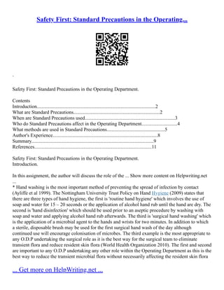 Safety First: Standard Precautions in the Operating...
`
Safety First: Standard Precautions in the Operating Department.
Contents
Introduction................................................................................................2
What are Standard Precautions......................................................................2
When are Standard Precautions used.........................................................................3
Who do Standard Precautions affect in the Operating Department.............................4
What methods are used in Standard Precautions...............................................5
Author's Experience.....................................................................................8
Summary...................................................................................................9
References...............................................................................................11
Safety First: Standard Precautions in the Operating Department.
Introduction.
In this assignment, the author will discuss the role of the ... Show more content on Helpwriting.net
...
* Hand washing is the most important method of preventing the spread of infection by contact
(Ayliffe et al 1999). The Nottingham University Trust Policy on Hand Hygiene (2009) states that
there are three types of hand hygiene, the first is 'routine hand hygiene' which involves the use of
soap and water for 15 – 20 seconds or the application of alcohol hand rub until the hand are dry. The
second is 'hand disinfection' which should be used prior to an aseptic procedure by washing with
soap and water and applying alcohol hand rub afterwards. The third is 'surgical hand washing' which
is the application of a microbial agent to the hands and wrists for two minutes. In addition to which
a sterile, disposable brush may be used for the first surgical hand wash of the day although
continued use will encourage colonisation of microbes. The third example is the most appropriate to
any O.D.P undertaking the surgical role as it is the best way for the surgical team to eliminate
transient flora and reduce resident skin flora (World Health Organization 2010). The first and second
are important to any O.D.P undertaking any other role within the Operating Department as this is the
best way to reduce the transient microbial flora without necessarily affecting the resident skin flora
... Get more on HelpWriting.net ...
 