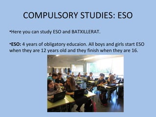 COMPULSORY STUDIES: ESO
•Here you can study ESO and BATXILLERAT.

•ESO: 4 years of obligatory educaion. All boys and girls start ESO
when they are 12 years old and they finish when they are 16.
 