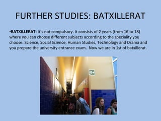 FURTHER STUDIES: BATXILLERAT
•BATXILLERAT: It’s not compulsory. It consists of 2 years (from 16 to 18)
where you can choose different subjects according to the speciality you
choose: Science, Social Science, Human Studies, Technology and Drama and
you prepare the university entrance exam. Now we are in 1st of batxillerat.
 