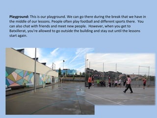 Playground: This is our playground. We can go there during the break that we have in
the middle of our lessons. People often play football and different sports there. You
can also chat with friends and meet new people. However, when you get to
Batxillerat, you’re allowed to go outside the building and stay out until the lessons
start again.
 