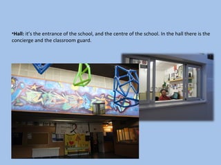 •Hall: it’s the entrance of the school, and the centre of the school. In the hall there is the
concierge and the classroom guard.
 