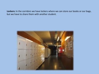 Lockers: In the corridors we have lockers where we can store our books or our bags,
but we have to share them with another student.
 