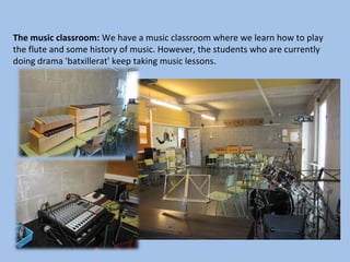 The music classroom: We have a music classroom where we learn how to play
the flute and some history of music. However, the students who are currently
doing drama 'batxillerat' keep taking music lessons.
 
