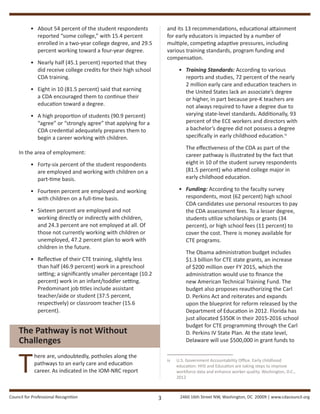 Council for Professional Recognition 2460 16th Street NW, Washington, DC 20009 | www.cdacouncil.org3
•	 About 54 percent of the student respondents
reported “some college,” with 15.4 percent
enrolled in a two-year college degree, and 29.5
percent working toward a four-year degree.
•	 Nearly half (45.1 percent) reported that they
did receive college credits for their high school
CDA training.
•	 Eight in 10 (81.5 percent) said that earning
a CDA encouraged them to continue their
education toward a degree.
•	 A high proportion of students (90.9 percent)
“agree” or “strongly agree” that applying for a
CDA credential adequately prepares them to
begin a career working with children.
In the area of employment:
•	 Forty-six percent of the student respondents
are employed and working with children on a
part-time basis.
•	 Fourteen percent are employed and working
with children on a full-time basis.
•	 Sixteen percent are employed and not
working directly or indirectly with children,
and 24.3 percent are not employed at all. Of
those not currently working with children or
unemployed, 47.2 percent plan to work with
children in the future.
•	 Reflective of their CTE training, slightly less
than half (46.9 percent) work in a preschool
setting; a significantly smaller percentage (10.2
percent) work in an infant/toddler setting.
Predominant job titles include assistant
teacher/aide or student (37.5 percent,
respectively) or classroom teacher (15.6
percent).
The Pathway is not Without
Challenges
T
here are, undoubtedly, potholes along the
pathways to an early care and education
career. As indicated in the IOM-NRC report
and its 13 recommendations, educational attainment
for early educators is impacted by a number of
multiple, competing adaptive pressures, including
various training standards, program funding and
compensation.
•	 Training Standards: According to various
reports and studies, 72 percent of the nearly
2 million early care and education teachers in
the United States lack an associate’s degree
or higher, in part because pre-K teachers are
not always required to have a degree due to
varying state-level standards. Additionally, 93
percent of the ECE workers and directors with
a bachelor’s degree did not possess a degree
specifically in early childhood education.iv
The effectiveness of the CDA as part of the
career pathway is illustrated by the fact that
eight in 10 of the student survey respondents
(81.5 percent) who attend college major in
early childhood education.
•	 Funding: According to the faculty survey
respondents, most (62 percent) high school
CDA candidates use personal resources to pay
the CDA assessment fees. To a lesser degree,
students utilize scholarships or grants (34
percent), or high school fees (11 percent) to
cover the cost. There is money available for
CTE programs.
	 The Obama administration budget includes
$1.3 billion for CTE state grants, an increase
of $200 million over FY 2015, which the
administration would use to finance the
new American Technical Training Fund. The
budget also proposes reauthorizing the Carl
D. Perkins Act and reiterates and expands
upon the blueprint for reform released by the
Department of Education in 2012. Florida has
just allocated $350K in their 2015-2016 school
budget for CTE programming through the Carl
D. Perkins IV State Plan. At the state level,
Delaware will use $500,000 in grant funds to
iv	 U.S. Government Accountability Office. Early childhood
education: HHS and Education are taking steps to improve
workforce data and enhance worker quality. Washington, D.C.,
2012
 