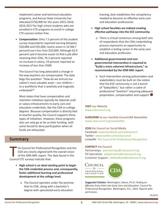 Council for Professional Recognition 2460 16th Street NW, Washington, DC 20009 | www.cdacouncil.org
implement career and technical education
programs, and Kansas State University has
allocated $750,000 for the years 2015-2016;
2016-2017 for high school students who are
enrolled in CTE programs to enroll in college
CTE courses tuition free.
•	 Compensation: Only 7.5 percent of the student
survey respondents reported earning between
$20,000 and $35,000; nearly seven in 10 (68.7
percent) earn less than $10,000. Although 62.9
percent said it became easier to find a job after
receiving their CDA, 76.2 percent reported
no increase in salary; 19 percent reported an
increase of less than $500.
	 The Council has long advocated a change in
the way teachers are compensated. The data
begs the question: “How do we entrust our
nation’s most valuable asset—our children—
to a workforce that is woefully and tragically
underpaid?”
	 Most states that have compensation and
retention initiatives typically tie stipends and/
or salary enhancements to early care and
education credentials, like the CDA or college
degrees. Because compensation is directly tied
to teacher quality, the Council supports these
types of initiatives. However, these programs
also can only go as far as their funding, with
some forced to deny participation when all
funds are exhausted.
Summary
The Council for Professional Recognition and the
CDA are clearly aligned with the overall vision
of the IOM-NRC report. The data found in the
Council CTE surveys indicate that:
•	 High school is an ideal starting point to begin
the CDA credential process and, consequently,
foster additional learning and professional
development at the college level.
o	 The Council operates under the premise
that its CDA, along with a bachelor’s
degree with specialized early education
training, best establishes the competency
needed to become an effective early care
and education professional.
•	 High school faculties are indeed creating
effective pathways into the ECE community.
o	 There is virtual consensus among both sets
of respondents that the CDA credentialing
process represents an opportunity to
establish a lasting career in the early care
and education profession.
•	 Additional governmental and non-
governmental intervention is required to
“build a more coherent infrastructure,” as
recommended by the IOM-NRC report.
o	 Such intervention among policymakers and
stakeholders must be built on the notion
that the ECE community is not a bunch
of “babysitters,” but rather a cadre of
professional “teachers” requiring adequate
preparation, compensation and support.
VISIT our Website
www.cdacouncil.org
SUBSCRIBE to our monthly CounciLINK Newsletter
www.cdacouncil.org/newsletter
JOIN the Council on Social Media
Facebook: www.facebook.com/cdacouncil
Twitter: www.twitter.com/cdacouncil
LinkedIN: The Council for Professional Recognition
CONTACT the Council
Partnerships: partnerships@cdacouncil.org
PD Specialists: pdspecialists@cdacouncil.org
Customer Support: cdafeedback@cdacouncil.org
Suggested Citation: Washington, Valora, Ph.D. Finding an
Effective Entry Point into Early Care and Education. Council for
Professional Recognition. Washington, D.C., 2015. Reprint with
permission.
4
05/2015
 