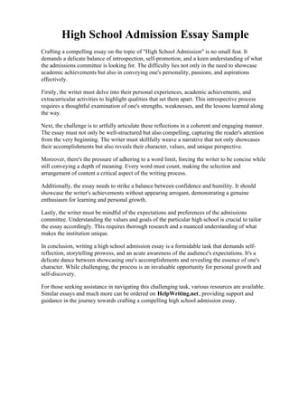 High School Admission Essay Sample
Crafting a compelling essay on the topic of "High School Admission" is no small feat. It
demands a delicate balance of introspection, self-promotion, and a keen understanding of what
the admissions committee is looking for. The difficulty lies not only in the need to showcase
academic achievements but also in conveying one's personality, passions, and aspirations
effectively.
Firstly, the writer must delve into their personal experiences, academic achievements, and
extracurricular activities to highlight qualities that set them apart. This introspective process
requires a thoughtful examination of one's strengths, weaknesses, and the lessons learned along
the way.
Next, the challenge is to artfully articulate these reflections in a coherent and engaging manner.
The essay must not only be well-structured but also compelling, capturing the reader's attention
from the very beginning. The writer must skillfully weave a narrative that not only showcases
their accomplishments but also reveals their character, values, and unique perspective.
Moreover, there's the pressure of adhering to a word limit, forcing the writer to be concise while
still conveying a depth of meaning. Every word must count, making the selection and
arrangement of content a critical aspect of the writing process.
Additionally, the essay needs to strike a balance between confidence and humility. It should
showcase the writer's achievements without appearing arrogant, demonstrating a genuine
enthusiasm for learning and personal growth.
Lastly, the writer must be mindful of the expectations and preferences of the admissions
committee. Understanding the values and goals of the particular high school is crucial to tailor
the essay accordingly. This requires thorough research and a nuanced understanding of what
makes the institution unique.
In conclusion, writing a high school admission essay is a formidable task that demands self-
reflection, storytelling prowess, and an acute awareness of the audience's expectations. It's a
delicate dance between showcasing one's accomplishments and revealing the essence of one's
character. While challenging, the process is an invaluable opportunity for personal growth and
self-discovery.
For those seeking assistance in navigating this challenging task, various resources are available.
Similar essays and much more can be ordered on HelpWriting.net, providing support and
guidance in the journey towards crafting a compelling high school admission essay.
High School Admission Essay SampleHigh School Admission Essay Sample
 