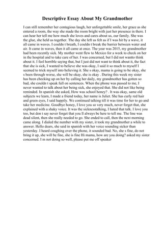 Descriptive Essay About My Grandmother
I can still remember her contagious laugh, her unforgettable smile, her grace as she
entered a room, the way she made the room bright with just her presence in there. I
can hear her tell me how much she loves and cares about us, our family. She was
the glue, she held us together. The day she left us felt as if I was hit by a wave, it
all came in waves. I couldn t breath, I couldn t break the barrier between water and
air. It came in waves, then it all came at once. The year was 2015, my grandmother
had been recently sick. My mother went flew to Mexico for a week to check on her
in the hospital and to take care of her. I was concerned, but I did not wantto think
about it. I feel horrible saying that, but I just did not want to think about it, the fact
that she is sick, I wanted to believe she was okay, I said it so much to myself I
seemed to trick myself into believing it. She s okay, mama is going to be okay, she
s been through worse, she will be okay, she is okay . During this week my sister
has been checking up on her by calling her daily, my grandmother has gotten so
bad, she couldn t speak full on sentences. When the phone was passed to me, I
never wanted to talk about her being sick, she enjoyed that. She did not like being
reminded. In spanish she asked, How was school honey? . It was okay, same old
subjects we learn, I made a friend today, her name is Juliet. She has curly red hair
and green eyes, I said happily. We continued talking till it was time for her to go and
take her medicine. Goodbye honey, I love you so very much, never forget that, she
explained with a shaky voice. It was the sicknesstalking, I hated that talk. I love you
too, but don t say never forget that you ll always be here to tell me. The line was
dead silent, then she really needed to go. She ended to call, then the next morning
came along. I dialed the number with my sister, it took my grandmother a while to
answer. Hello dears, she said in spanish with her voice sounding sicker than
yesterday. I heard coughing over the phone, it sounded bad. No, she s fine, do not
bring it up, she will be fine, she is fine Hi mama, how are you doing? asked my sister
concerned. I m not doing so well, please put me off speaker
 