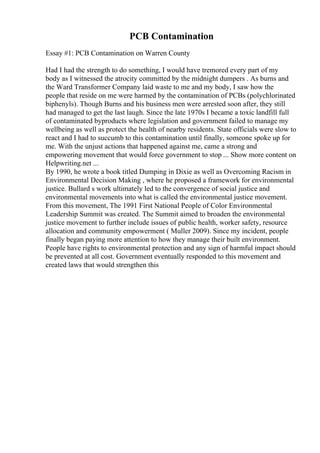 PCB Contamination
Essay #1: PCB Contamination on Warren County
Had I had the strength to do something, I would have tremored every part of my
body as I witnessed the atrocity committed by the midnight dumpers . As burns and
the Ward Transformer Company laid waste to me and my body, I saw how the
people that reside on me were harmed by the contamination of PCBs (polychlorinated
biphenyls). Though Burns and his business men were arrested soon after, they still
had managed to get the last laugh. Since the late 1970s I became a toxic landfill full
of contaminated byproducts where legislation and government failed to manage my
wellbeing as well as protect the health of nearby residents. State officials were slow to
react and I had to succumb to this contamination until finally, someone spoke up for
me. With the unjust actions that happened against me, came a strong and
empowering movement that would force government to stop ... Show more content on
Helpwriting.net ...
By 1990, he wrote a book titled Dumping in Dixie as well as Overcoming Racism in
Environmental Decision Making , where he proposed a framework for environmental
justice. Bullard s work ultimately led to the convergence of social justice and
environmental movements into what is called the environmental justice movement.
From this movement, The 1991 First National People of Color Environmental
Leadership Summit was created. The Summit aimed to broaden the environmental
justice movement to further include issues of public health, worker safety, resource
allocation and community empowerment ( Muller 2009). Since my incident, people
finally began paying more attention to how they manage their built environment.
People have rights to environmental protection and any sign of harmful impact should
be prevented at all cost. Government eventually responded to this movement and
created laws that would strengthen this
 
