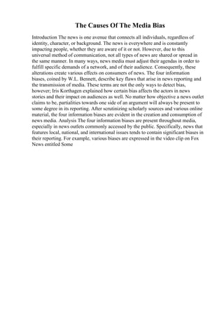 The Causes Of The Media Bias
Introduction The news is one avenue that connects all individuals, regardless of
identity, character, or background. The news is everywhere and is constantly
impacting people, whether they are aware of it or not. However, due to this
universal method of communication, not all types of news are shared or spread in
the same manner. In many ways, news media must adjust their agendas in order to
fulfill specific demands of a network, and of their audience. Consequently, these
alterations create various effects on consumers of news. The four information
biases, coined by W.L. Bennett, describe key flaws that arise in news reporting and
the transmission of media. These terms are not the only ways to detect bias,
however; Iris Korthagen explained how certain bias affects the actors in news
stories and their impact on audiences as well. No matter how objective a news outlet
claims to be, partialities towards one side of an argument will always be present to
some degree in its reporting. After scrutinizing scholarly sources and various online
material, the four information biases are evident in the creation and consumption of
news media. Analysis The four information biases are present throughout media,
especially in news outlets commonly accessed by the public. Specifically, news that
features local, national, and international issues tends to contain significant biases in
their reporting. For example, various biases are expressed in the video clip on Fox
News entitled Some
 
