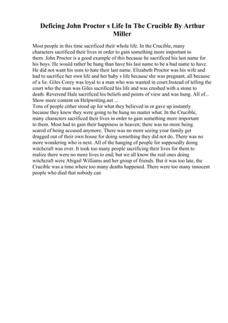 Deficing John Proctor s Life In The Crucible By Arthur
Miller
Most people in this time sacrificed their whole life. In the Crucible, many
characters sacrificed their lives in order to gain something more important to
them. John Proctor is a good example of this because he sacrificed his last name for
his boys. He would rather be hung than have his last name to be a bad name to have.
He did not want his sons to hate their last name. Elizabeth Proctor was his wife and
had to sacrifice her own life and her baby s life because she was pregnant, all because
of a lie. Giles Corey was loyal to a man who was wanted in court.Instead of telling the
court who the man was Giles sacrificed his life and was crushed with a stone to
death. Reverend Hale sacrificed his beliefs and points of view and was hung. All of...
Show more content on Helpwriting.net ...
Tons of people either stood up for what they believed in or gave up instantly
because they knew they were going to be hung no matter what. In the Crucible,
many characters sacrificed their lives in order to gain something more important
to them. Most had to gain their happiness in heaven; there was no more being
scared of being accused anymore. There was no more seeing your family get
dragged out of their own house for doing something they did not do. There was no
more wondering who is next. All of the hanging of people for supposedly doing
witchcraft was over. It took too many people sacrificing their lives for them to
realize there were no more lives to end; but we all know the real ones doing
witchcraft were Abigail Williams and her group of friends. But it was too late, the
Crucible was a time where too many deaths happened. There were too many innocent
people who died that nobody can
 