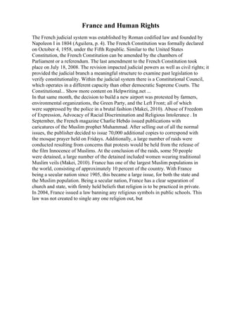 France and Human Rights
The French judicial system was established by Roman codified law and founded by
Napoleon I in 1804 (Aguilera, p. 4). The French Constitution was formally declared
on October 4, 1958, under the Fifth Republic. Similar to the United States
Constitution, the French Constitution can be amended by the chambers of
Parliament or a referendum. The last amendment to the French Constitution took
place on July 18, 2008. The revision impacted judicial powers as well as civil rights; it
provided the judicial branch a meaningful structure to examine past legislation to
verify constitutionality. Within the judicial system there is a Constitutional Council,
which operates in a different capacity than other democratic Supreme Courts. The
Constitutional... Show more content on Helpwriting.net ...
In that same month, the decision to build a new airport was protested by farmers,
environmental organizations, the Green Party, and the Left Front; all of which
were suppressed by the police in a brutal fashion (Makei, 2010). Abuse of Freedom
of Expression, Advocacy of Racial Discrimination and Religious Intolerance . In
September, the French magazine Charlie Hebdo issued publications with
caricatures of the Muslim prophet Muhammad. After selling out of all the normal
issues, the publisher decided to issue 70,000 additional copies to correspond with
the mosque prayer held on Fridays. Additionally, a large number of raids were
conducted resulting from concerns that protests would be held from the release of
the film Innocence of Muslims. At the conclusion of the raids, some 50 people
were detained, a large number of the detained included women wearing traditional
Muslim veils (Makei, 2010). France has one of the largest Muslim populations in
the world, consisting of approximately 10 percent of the country. With France
being a secular nation since 1905, this became a large issue, for both the state and
the Muslim population. Being a secular nation, France has a clear separation of
church and state, with firmly held beliefs that religion is to be practiced in private.
In 2004, France issued a law banning any religious symbols in public schools. This
law was not created to single any one religion out, but
 