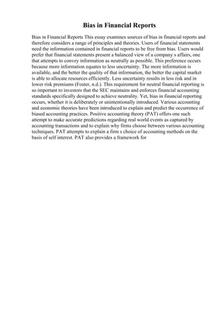 Bias in Financial Reports
Bias in Financial Reports This essay examines sources of bias in financial reports and
therefore considers a range of principles and theories. Users of financial statements
need the information contained in financial reports to be free from bias. Users would
prefer that financial statements present a balanced view of a company s affairs, one
that attempts to convey information as neutrally as possible. This preference occurs
because more information equates to less uncertainty. The more information is
available, and the better the quality of that information, the better the capital market
is able to allocate resources efficiently. Less uncertainty results in less risk and in
lower risk premiums (Foster, n.d.). This requirement for neutral financial reporting is
so important to investors that the SEC maintains and enforces financial accounting
standards specifically designed to achieve neutrality. Yet, bias in financial reporting
occurs, whether it is deliberately or unintentionally introduced. Various accounting
and economic theories have been introduced to explain and predict the occurrence of
biased accounting practices. Positive accounting theory (PAT) offers one such
attempt to make accurate predictions regarding real world events as captured by
accounting transactions and to explain why firms choose between various accounting
techniques. PAT attempts to explain a firm s choice of accounting methods on the
basis of self interest. PAT also provides a framework for
 