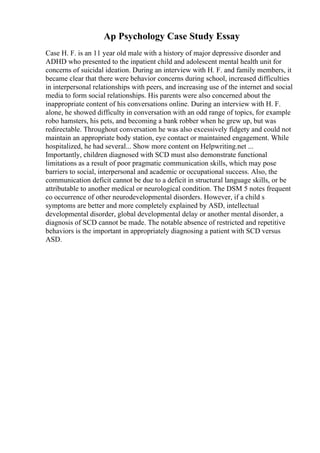 Ap Psychology Case Study Essay
Case H. F. is an 11 year old male with a history of major depressive disorder and
ADHD who presented to the inpatient child and adolescent mental health unit for
concerns of suicidal ideation. During an interview with H. F. and family members, it
became clear that there were behavior concerns during school, increased difficulties
in interpersonal relationships with peers, and increasing use of the internet and social
media to form social relationships. His parents were also concerned about the
inappropriate content of his conversations online. During an interview with H. F.
alone, he showed difficulty in conversation with an odd range of topics, for example
robo hamsters, his pets, and becoming a bank robber when he grew up, but was
redirectable. Throughout conversation he was also excessively fidgety and could not
maintain an appropriate body station, eye contact or maintained engagement. While
hospitalized, he had several... Show more content on Helpwriting.net ...
Importantly, children diagnosed with SCD must also demonstrate functional
limitations as a result of poor pragmatic communication skills, which may pose
barriers to social, interpersonal and academic or occupational success. Also, the
communication deficit cannot be due to a deficit in structural language skills, or be
attributable to another medical or neurological condition. The DSM 5 notes frequent
co occurrence of other neurodevelopmental disorders. However, if a child s
symptoms are better and more completely explained by ASD, intellectual
developmental disorder, global developmental delay or another mental disorder, a
diagnosis of SCD cannot be made. The notable absence of restricted and repetitive
behaviors is the important in appropriately diagnosing a patient with SCD versus
ASD.
 