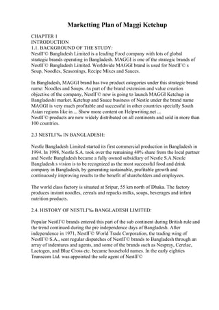 Marketting Plan of Maggi Ketchup
CHAPTER 1
INTRODUCTION
1.1. BACKGROUND OF THE STUDY:
NestlГ© Bangladesh Limited is a leading Food company with lots of global
strategic brands operating in Bangladesh. MAGGI is one of the strategic brands of
NestlГ© Bangladesh Limited. Worldwide MAGGI brand is used for NestlГ© s
Soup, Noodles, Seasonings, Recipe Mixes and Sauces.
In Bangladesh, MAGGI brand has two product categories under this strategic brand
name: Noodles and Soups. As part of the brand extension and value creation
objective of the company, NestlГ© now is going to launch MAGGI Ketchup in
Bangladeshi market. Ketchup and Sauce business of Nestle under the brand name
MAGGI is very much profitable and successful in other countries specially South
Asian regions like in ... Show more content on Helpwriting.net ...
NestlГ© products are now widely distributed on all continents and sold in more than
100 countries.
2.3 NESTLГ‰ IN BANGLADESH:
Nestle Bangladesh Limited started its first commercial production in Bangladesh in
1994. In 1998, Nestle S.A. took over the remaining 40% share from the local partner
and Nestle Bangladesh became a fully owned subsidiary of Nestle S.A.Nestle
Bangladesh s vision is to be recognized as the most successful food and drink
company in Bangladesh, by generating sustainable, profitable growth and
continuously improving results to the benefit of shareholders and employees.
The world class factory is situated at Sripur, 55 km north of Dhaka. The factory
produces instant noodles, cereals and repacks milks, soups, beverages and infant
nutrition products.
2.4. HISTORY OF NESTLГ‰ BANGLADESH LIMITED:
Popular NestlГ© brands entered this part of the sub continent during British rule and
the trend continued during the pre independence days of Bangladesh. After
independence in 1971, NestlГ© World Trade Corporation, the trading wing of
NestlГ© S.A., sent regular dispatches of NestlГ© brands to Bangladesh through an
array of indentures and agents, and some of the brands such as Nespray, Cerelac,
Lactogen, and Blue Cross etc. became household names. In the early eighties
Transcom Ltd. was appointed the sole agent of NestlГ©
 