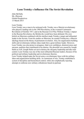 Leon Trotsky s Influence On The Soviet Revolution
John McNally
Ms. Zbrzeznj
Global Perspectives
13 March 2015
Leon Trotsky
Leon Trotsky was a man to be reckoned with. Trotsky was a Marxist revolutionary
who played a leading role in the 1905 Revolution, in the eventual Communist
Revolution of October 1917, and in the Russian Civil War. Without Trotsky s impact
in the Russian Revolution, the Bolsheviks would have been defeated. His own
beliefs on Marxism combined with his intellect made Trotsky a target and influential
leader in the Soviets. From his studies on Marxism, he created Trotskyism, a Marxist
ideology based on the theory of permanent revolution. Also, his organization building
skills and revolutionary military ideas made him a great military leader. However,
Leon Trotsky was also prone to arrogance, fatal over confidence, dismissiveness and
sarcasm, qualities that contributed to his demise. His downfall was caused by Joseph
Stalin as well. Joseph Stalin set out to destroy the old party leadership and take total
control. Leon Trotsky was one of the most influential Russian leaders, because of his
political and military leadership and revolutionary theories.
Leon Trotsky helped make the Soviet army a revolutionary force with his military
ideas and organization building skills. As commissar of war, Trotsky established a
system of discipline and hierarchical control, while also emphatically rejecting
attempts to enthrone new military orthodoxies based on partisan
 