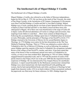 The Intellectual Life of Miguel Hidalgo Y Costilla
The Intellectual Life of Miguel Hidalgo y Costilla
Miguel Hidalgo y Costilla, also referred to as the father of Mexican independence,
began his life on May 8, 1753. He was born on the ranch of San Vincente, the estate
of San Diego Corraljo, in the Jurisdiction of PГ©njamo, Guanajuato.[1] His parents
were Don CristГіbal Hidalgo y Costilla and DoГ±a Ana MarГa Gallaga. Miguel
Hidalgo was a Creole, meaning that he was born of pure Spanish blood in a province
of Spain.[2] Don CristГіbal and DoГ±a Ana MarГa conceived three more sons
subsequent to Miguel. All of their sons were beneficiaries to the reign of Carlos III
in Spain. Carlos III allowed admittance of Creoles to colleges and universities, thus
inspiring Creole fathers to send their ... Show more content on Helpwriting.net ...
Following this accomplishment, Hidalgo spent time in Valladolid where he lectured
in Latin, Philosophy, and the principles of Theology at San NicolГЎs.[12] In 1773
Hidalgo returned to the University of Mexico for his second Bachelor degree in
Theology. In 1774 Hidalgo won a prize for the best dissertation on the The True
Method of Studying Theology. Then in 1778 he was ordained as a priest either in
Valladolid or the City of Mexico.[13] During, as well as following, his academic
career Hidalgo spent the majority of his time in Valladolid. His occupations included
Rector of the college of San NicolГЎs, teacher, and cleric. It has been stated that
many of the heroes of the revolutionary period were native of Valladolid or its
vicinity, or were at one time resident there. Beginning in 1785 in Colima, Hidalgo
engaged himself in parochial work, and in 1793 took the position of curate of the
parish church in San Filipe.[14] It was in the year 1800 that the inquisition became
suspicious of Hidalgo. He was denounced by Fray Joaquin Huesca for unorthodox
utterances. A report issued thereafter by the Michoacan commissioner claimed that
Hidalgo was a most learned man who had ruined himself with gambling and
women, that he had read prohibited books and while a professor of theology he had
taught from Jansenist works. [15] As no hard evidence of these accusations surfaced,
the paperwork was filed away for future reference. In 1801, Hidalgo began his
 