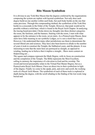 Rite Mason Symbolism
It is obvious to any York Rite Mason that the degrees conferred by the organizations
composing the system are replete with layered symbolism. Not only does each
degree build on one another within each body, but each body builds on the one that
came previous. Through this compounding method, the symbolism of the York Rite
builds to a crescendo in the Order of the Temple. However, that peak would not be
possible without a solid base, which is found in the Royal Arch Chapter. In analyzing
the tracing board provided, I broke down my thoughts into three distinct categories
the room, the furniture, and the banners. Starting with the room, I start with what
appears to be the entrance to the room, seven stairs. As a Pennsylvania Mason, these
stairs have little meaning in our symbolic Lodges, as it s not a motif that is used.
However, I do understand that many other jurisdictions use them to denominate the
several liberal arts and sciences. They have also been known to allude to the number
of years it took to construct the Temple, the Sabbatical years, and the planets. It was
interesting to note that the stairs here are portrayed as straight, as opposed to
winding, leading me to believe that it implies a straight... Show more content on
Helpwriting.net ...
The square and compass represent the Mark Degree, with its focus on construction
and the completion of the Temple. The Bible represents the Most Excellent,
calling to memory the importance of a devotion to God and his worship. The
sword and trowel presumably relate to the Virtual Past Master Degree, but as a
Pennsylvania Royal Arch Mason, I have no direct ties to their symbolism in light
of the degree. Finally we come to the spade, pick, and crow and scroll, the working
tools of a Royal Arch Mason. The symbolism of each of these tools is explored in
depth during the degree, with the scroll alluding to the finding of the lost word, long
buried and
 
