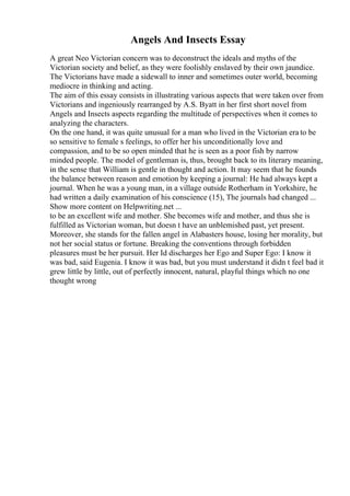 Angels And Insects Essay
A great Neo Victorian concern was to deconstruct the ideals and myths of the
Victorian society and belief, as they were foolishly enslaved by their own jaundice.
The Victorians have made a sidewall to inner and sometimes outer world, becoming
mediocre in thinking and acting.
The aim of this essay consists in illustrating various aspects that were taken over from
Victorians and ingeniously rearranged by A.S. Byatt in her first short novel from
Angels and Insects aspects regarding the multitude of perspectives when it comes to
analyzing the characters.
On the one hand, it was quite unusual for a man who lived in the Victorian era to be
so sensitive to female s feelings, to offer her his unconditionally love and
compassion, and to be so open minded that he is seen as a poor fish by narrow
minded people. The model of gentleman is, thus, brought back to its literary meaning,
in the sense that William is gentle in thought and action. It may seem that he founds
the balance between reason and emotion by keeping a journal: He had always kept a
journal. When he was a young man, in a village outside Rotherham in Yorkshire, he
had written a daily examination of his conscience (15), The journals had changed ...
Show more content on Helpwriting.net ...
to be an excellent wife and mother. She becomes wife and mother, and thus she is
fulfilled as Victorian woman, but doesn t have an unblemished past, yet present.
Moreover, she stands for the fallen angel in Alabasters house, losing her morality, but
not her social status or fortune. Breaking the conventions through forbidden
pleasures must be her pursuit. Her Id discharges her Ego and Super Ego: I know it
was bad, said Eugenia. I know it was bad, but you must understand it didn t feel bad it
grew little by little, out of perfectly innocent, natural, playful things which no one
thought wrong
 