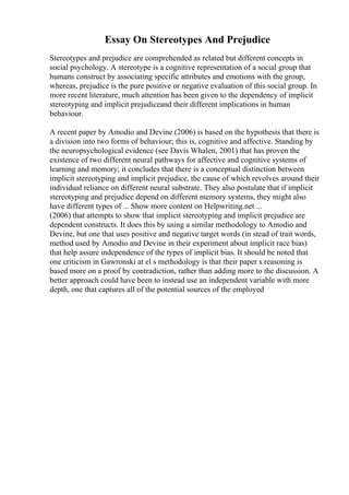 Essay On Stereotypes And Prejudice
Stereotypes and prejudice are comprehended as related but different concepts in
social psychology. A stereotype is a cognitive representation of a social group that
humans construct by associating specific attributes and emotions with the group,
whereas, prejudice is the pure positive or negative evaluation of this social group. In
more recent literature, much attention has been given to the dependency of implicit
stereotyping and implicit prejudiceand their different implications in human
behaviour.
A recent paper by Amodio and Devine (2006) is based on the hypothesis that there is
a division into two forms of behaviour; this is, cognitive and affective. Standing by
the neuropsychological evidence (see Davis Whalen, 2001) that has proven the
existence of two different neural pathways for affective and cognitive systems of
learning and memory; it concludes that there is a conceptual distinction between
implicit stereotyping and implicit prejudice, the cause of which revolves around their
individual reliance on different neural substrate. They also postulate that if implicit
stereotyping and prejudice depend on different memory systems, they might also
have different types of ... Show more content on Helpwriting.net ...
(2006) that attempts to show that implicit stereotyping and implicit prejudice are
dependent constructs. It does this by using a similar methodology to Amodio and
Devine, but one that uses positive and negative target words (in stead of trait words,
method used by Amodio and Devine in their experiment about implicit race bias)
that help assure independence of the types of implicit bias. It should be noted that
one criticism in Gawronski at el s methodology is that their paper s reasoning is
based more on a proof by contradiction, rather than adding more to the discussion. A
better approach could have been to instead use an independent variable with more
depth, one that captures all of the potential sources of the employed
 