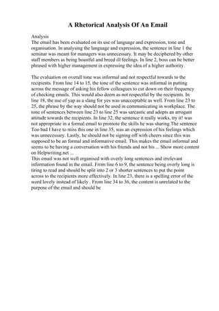 A Rhetorical Analysis Of An Email
Analysis
The email has been evaluated on its use of language and expression, tone and
organisation. In analysing the language and expression, the sentence in line 1 the
seminar was meant for managers was unnecessary. It may be deciphered by other
staff members as being boastful and breed ill feelings. In line 2, boss can be better
phrased with higher management in expressing the idea of a higher authority.
The evaluation on overall tone was informal and not respectful towards to the
recipients. From line 14 to 15, the tone of the sentence was informal in putting
across the message of asking his fellow colleagues to cut down on their frequency
of checking emails. This would also deem as not respectful by the recipients. In
line 18, the use of yap as a slang for yes was unacceptable as well. From line 23 to
25, the phrase by the way should not be used in communicating in workplace. The
tone of sentences between line 23 to line 25 was sarcastic and adopts an arrogant
attitude towards the recipients. In line 32, the sentence it really works, try it! was
not appropriate in a formal email to promote the skills he was sharing.The sentence
Too bad I have to miss this one in line 35, was an expression of his feelings which
was unnecessary. Lastly, he should not be signing off with cheers since this was
supposed to be an formal and informative email. This makes the email informal and
seems to be having a conversation with his friends and not his ... Show more content
on Helpwriting.net ...
This email was not well organised with overly long sentences and irrelevant
information found in the email. From line 6 to 9, the sentence being overly long is
tiring to read and should be split into 2 or 3 shorter sentences to put the point
across to the recipients more effectively. In line 23, there is a spelling error of the
word lovely instead of likely . From line 34 to 36, the content is unrelated to the
purpose of the email and should be
 