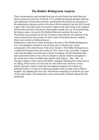 The Robber Bridegroom Analysis
These inconsistencies and contradictions has not only broken the belief that non
fiction meant true (Atwood, In Search 1513), problematizing the absolute authority
and authenticity of historical materials, and therefore the primitivity and purity of
the authoritative discourse achieved by these official materials, but also left Atwood
a gap to fill in the light of her own need to empower the other being in the marginal
and invisible position of the power relationship to speak. By way of reconstructing
the literary canon, Atwood in The Robber Bride also satisfies this need. Joe
Weixlmann once pointed out the fact of literary canon that the vast majority of the
writers canonized in this country are white males of European decent, coupled...
Show more content on Helpwriting.net ...
Furthermore, in the novel, while listening to the story of The Robber Bridegroom,
Liz s twin daughters insisted to turn all male roles to female roles, which
corresponds to the whole theme of the novel. Grimm s The Robber Bridegroom as
a traditional European fairy tale written in 1812, more or less, inevitably, complies
with what the higher class demand in morals in keeping with the Protestant ethic
and a patriarchal notion of sex roles in attempt to educate children and appeal to
the morals and virtues of middle class readers (Jack Zipes,в…№в…№в…µ).
Though it appears a hero such as the Miller s daughter defeating the vicious man in
its ending, which seems to reverse the sex role of that time, however, in fact,
female characters cannot escape their presupposed images at all women are
delineated either as victim or as behaving goodness like an angle such as Miller s
daughter. By adapting this fairy tale, Atwood has completely reversed the sex roles
of men and women, subverting those virtues and morals of female imposed by the
patriarchal
 