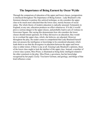 The Importance of Being Earnest by Oscar Wylde
Through the comparison of education of the upper and lower classes, juxtaposition
is interlaced throughout The Importance of Being Earnest . Lady Bracknell is the
foremost character to portray this satirical technique, as she considers the upper
class to be much more educated than the lower class, merely because of social
status. The whole theory of modern education is radically unsound. Fortunately in
England, at any rate, education produces no effect whatsoever. If it did, it would
prove a serious danger to the upper classes, and probably lead to acts of violence in
Grosvenor Square. Her saying this demonstrates how she considers the lower
classes should remain ignorant, for if they did receive an education, they would
try to overhaul the upper class, which, she believes, are educated. However
throughout the play, the reader comes to comprehend that Lady Bracknell herself
does not possess the intelligence or knowledge to be considered educated, which
leads them to see that the divergence in education between the upper and lower
class is rather minor, if there is any at all. Ensuing Lady Bracknell s opinions, those
of the lower class ought to lack the intellect of the upper class. Instead, a member of
a lower class system, Miss Prism, is illustrated as being fairly intelligent related to
the other constructs in the play. Miss Prism, a governess, has her knowledge
recognised by her pupil, Cecily: You know German, and geology, and things of that
kind influence a man
 