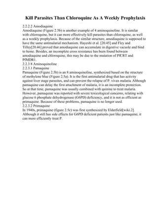 Kill Parasites Than Chloroquine As A Weekly Prophylaxis
2.2.2.2 Amodiaquine
Amodiaquine (Figure 2.3b) is another example of 4 aminoquinoline. It is similar
with chloroquine, but it can more effectively kill parasites than chloroquine, as well
as a weekly prophylaxis. Because of the similar structure, amodiaquine is supposed to
have the same antimalarial mechanism. Hayeshi et al. [20.45] and Fley and
Tilley[20.46] proved that amodiaquine can accumulate in digestive vacuole and bind
to heme. Besides, an incomplete cross resistance has been found between
amodiaquine and chloroquine, this may be due to the mutation of PfCRT and
PfMDR1.
2.2.3 8 Aminoquinoline
2.2.3.1 Pamaquine
Pamaquine (Figure 2.5b) is an 8 aminoquinoline, synthesized based on the structure
of methylene blue (Figure 2.5a). It is the first antimalarial drug that has activity
against liver stage parasites, and can prevent the relapse of P. vivax malaria. Although
pamaquine can delay the first attachment of malaria, it is an incomplete protection.
So at that time, pamaquine was usually combined with quinine to treat malaria.
However, pamaquine was reported with severe toxicological concerns, relating with
glucose 6 phosphate dehydrogenase (G6PD) deficiency, and it is not as efficient as
primaquine. Because of these problems, pamaquine is no longer used.
2.2.3.2 Primaquine
In 1940s, primaquine (figure 2.5c) was first synthesized by Elderfield[wiki.2].
Although it still has side effects for G6PD deficient patients just like pamaquine, it
can more efficiently treat P.
 