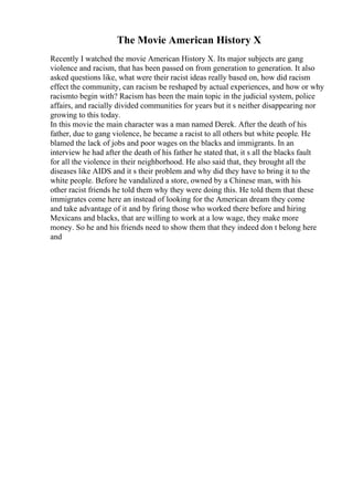 The Movie American History X
Recently I watched the movie American History X. Its major subjects are gang
violence and racism, that has been passed on from generation to generation. It also
asked questions like, what were their racist ideas really based on, how did racism
effect the community, can racism be reshaped by actual experiences, and how or why
racismto begin with? Racism has been the main topic in the judicial system, police
affairs, and racially divided communities for years but it s neither disappearing nor
growing to this today.
In this movie the main character was a man named Derek. After the death of his
father, due to gang violence, he became a racist to all others but white people. He
blamed the lack of jobs and poor wages on the blacks and immigrants. In an
interview he had after the death of his father he stated that, it s all the blacks fault
for all the violence in their neighborhood. He also said that, they brought all the
diseases like AIDS and it s their problem and why did they have to bring it to the
white people. Before he vandalized a store, owned by a Chinese man, with his
other racist friends he told them why they were doing this. He told them that these
immigrates come here an instead of looking for the American dream they come
and take advantage of it and by firing those who worked there before and hiring
Mexicans and blacks, that are willing to work at a low wage, they make more
money. So he and his friends need to show them that they indeed don t belong here
and
 