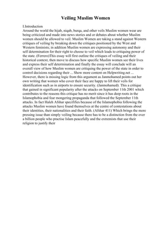 Veiling Muslim Women
I.Introduction
Around the world the hijab, niqab, burqa, and other veils Muslim women wear are
being criticized and made into news stories and or debates about whether Muslim
women should be allowed to veil. Muslim Women are taking a stand against Western
critiques of veiling by breaking down the critiques positioned by the West and
Western feminists; in addition Muslim women are expressing autonomy and their
self determination for their right to choose to veil which leads to critiquing power of
the state. (Ferrero)This essay will first outline the critiques of veiling and their
historical context, then move to discuss how specific Muslim women see their lives
and express their self determination and finally the essay will conclude will an
overall view of how Muslim women are critiquing the power of the state in order to
control decisions regarding their ... Show more content on Helpwriting.net ...
However, there is missing logic from this argument as Janmohamed points out her
own writing that women who cover their face are happy to lift their veils for
identification such as in airports to ensure security. (Janmohamed). This a critique
that gained in significant popularity after the attacks on September 11th 2001 which
contributes to the reasons this critique has no merit since it has deep roots in the
Islamophobia and fear mongering propaganda that followed the September 11th
attacks. In fact Haleh Afshar specififies because of the Islamophobia following the
attacks Muslim women have found themselves at the centre of contestations about
their identities, their nationalities and their faith. (Afshar 411) Which brings the more
pressing issue than simply veiling because there has to be a distinction from the over
a billion people who practise Islam peacefully and the extremists that use their
religion to justify their
 