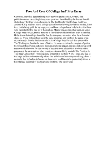 Pros And Cons Of College IsnT Free Essay
Currently, there is a debate taking place between professionals, writers, and
politicians on an exceedingly important question: should college be free or should
students pay for their own education. In The Problem Is That College Isn t Free,
Andrew Kelly explains how a college education that is being advertised as free, is not
free, but is being paid for by taxpayers, and how collegeshould only be free for those
who cannot afford to pay for it themselves. Meanwhile, on the other hand, in Make
College Free For All, Bernie Sanders is very clear on his intentions even in the title.
He believes that college should be free for everyone, no matter what their financial
status is. While both authors have the same exigency and wrote in the genre of op
ed, ultimately, Bernie Sanders article Make College Free For All that appeared in
The Washington Post is the most effective. He uses exceptional examples of pathos
to persuade his diverse audience, through emotional appeal, that as a nation we need
free educationin order for our society to become more educated as a whole and to
progress at the same rate as other countries. Andrew Kelly s article The Problem Is
That Free College Isn t Free originally appeared in the New York Times, and due to
the large audience that normally views this website and newspaper each day, there s
no doubt that he had an influence on those who read his article, particularly those in
his intended audience of taxpayers and students. The author uses
 