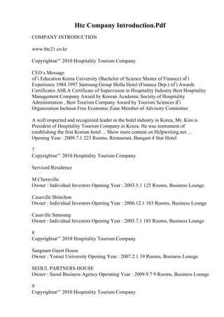 Htc Company Introduction.Pdf
COMPANY INTRODUCTION
www.htc21.co.kr
Copyrightsв“’ 2010 Hospitality Tourism Company
CEO s Message
пЃі Education Korea University (Bachelor of Science Master of Finance) пЃі
Experience 1984 1997 Samsung Group Shilla Hotel (Finance Dep.) пЃі Awards
Certificates AHLA Certificate of Supervision in Hospitality Industry Best Hospitality
Management Company Award by Korean Academic Society of Hospitality
Administration , Best Tourism Company Award by Tourism Sciences п
Ѓі
Organization Incheon Free Economic Zone Member of Advisory Committee
A well respected and recognized leader in the hotel industry in Korea, Mr. Kim is
President of Hospitality Tourism Company in Korea. He was instrument of
establishing the first Korean hotel ... Show more content on Helpwriting.net ...
Opening Year : 2009.7.1 223 Rooms, Restaurant, Banquet 4 Star Hotel
7
Copyrightsв“’ 2010 Hospitality Tourism Company
Serviced Residence
M Chereville
Owner : Individual Investors Opening Year : 2003.5.1 125 Rooms, Business Lounge
Casaville Shinchon
Owner : Individual Investors Opening Year : 2006.12.1 183 Rooms, Business Lounge
Casaville Samsung
Owner : Individual Investors Opening Year : 2005.7.1 183 Rooms, Business Lounge
8
Copyrightsв“’ 2010 Hospitality Tourism Company
Sangnam Guest House
Owner : Yonsei University Opening Year : 2007.2.1 39 Rooms, Business Lounge
SEOUL PARTNERS HOUSE
Owner : Seoul Business Agency Operating Year : 2009.9.7 9 Rooms, Business Lounge
9
Copyrightsв“’ 2010 Hospitality Tourism Company
 
