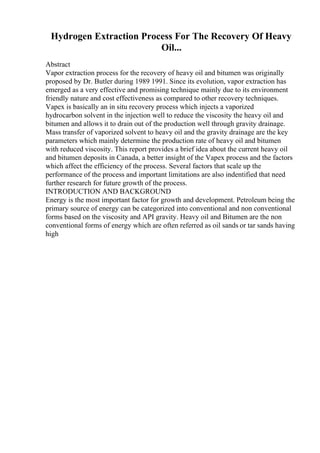 Hydrogen Extraction Process For The Recovery Of Heavy
Oil...
Abstract
Vapor extraction process for the recovery of heavy oil and bitumen was originally
proposed by Dr. Butler during 1989 1991. Since its evolution, vapor extraction has
emerged as a very effective and promising technique mainly due to its environment
friendly nature and cost effectiveness as compared to other recovery techniques.
Vapex is basically an in situ recovery process which injects a vaporized
hydrocarbon solvent in the injection well to reduce the viscosity the heavy oil and
bitumen and allows it to drain out of the production well through gravity drainage.
Mass transfer of vaporized solvent to heavy oil and the gravity drainage are the key
parameters which mainly determine the production rate of heavy oil and bitumen
with reduced viscosity. This report provides a brief idea about the current heavy oil
and bitumen deposits in Canada, a better insight of the Vapex process and the factors
which affect the efficiency of the process. Several factors that scale up the
performance of the process and important limitations are also indentified that need
further research for future growth of the process.
INTRODUCTION AND BACKGROUND
Energy is the most important factor for growth and development. Petroleum being the
primary source of energy can be categorized into conventional and non conventional
forms based on the viscosity and API gravity. Heavy oil and Bitumen are the non
conventional forms of energy which are often referred as oil sands or tar sands having
high
 