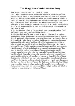 The Things They Carried Vietnam Essay
How Society Influences Man: Tim O Brien in Vietnam
Tim O Brien s novel The Things They Carried is meant to display the effects of
Vietnam on both American soldiers as well as the boys they once were. Vietnam
is a society where human decency is left behind, and death is embraced as either a
joke or an escape where the horrors of reality are turned comical and exaggerated in
order to keep going. Tim O Brien shows how Vietnamturns him from a boy
unknowing of death, to a young man unwilling to face it, to a soldier laughing in the
face of it, to a veteran unwilling to leave it behind, and finally, to an author left to
make sense of it all.
Before describing the effects of Vietnam, first it is necessary to know how Tim O
Brien was ... Show more content on Helpwriting.net ...
By this point, he is a different person than he was as a child, a college graduate
with a distaste for the Vietnam war like many other American citizens of the time.
He believes himself to be too smart, too compassionate, too everything for the war
(O Brien 26). By being forced to war by a draft board, he rages against having no
options and the unfairness of it all he revels in his righteousness, his feeling of
being wronged, and uses this to help convince himself that he has every right to
run from Vietnam. O Brien convinces himself he has every right to run from death,
yet still managed to be divided when it came to actually getting up to run. Thus,
when he abandons his little town to flee to Canada and escape the war, his
constant juggle between doing what was expected of him and doing what would
keep him alive is the conflict between the young boy clinging to Linda alive and
healthy and the soldier he will soon have to become. In the end, his fear of facing
the disappoint of his family and peers is too great, and he returns home to face the
war. While this decision is what gets him to Vietnam, however, it is not the decision
that alters him forever. No, it is Vietnam that sheds away both the little boy O Brien
once was and the righteous college graduate who feared his town s judgement.
Vietnam, in a way, is much like a person, and how it adapts to affect individuals is
beneficial to understanding how it changed O Brien
 