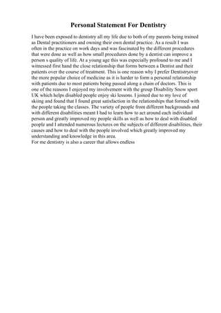 Personal Statement For Dentistry
I have been exposed to dentistry all my life due to both of my parents being trained
as Dental practitioners and owning their own dental practice. As a result I was
often in the practice on work days and was fascinated by the different procedures
that were done as well as how small procedures done by a dentist can improve a
person s quality of life. At a young age this was especially profound to me and I
witnessed first hand the close relationship that forms between a Dentist and their
patients over the course of treatment. This is one reason why I prefer Dentistryover
the more popular choice of medicine as it is harder to form a personal relationship
with patients due to most patients being passed along a chain of doctors. This is
one of the reasons I enjoyed my involvement with the group Disability Snow sport
UK which helps disabled people enjoy ski lessons. I joined due to my love of
skiing and found that I found great satisfaction in the relationships that formed with
the people taking the classes. The variety of people from different backgrounds and
with different disabilities meant I had to learn how to act around each individual
person and greatly improved my people skills as well as how to deal with disabled
people and I attended numerous lectures on the subjects of different disabilities, their
causes and how to deal with the people involved which greatly improved my
understanding and knowledge in this area.
For me dentistry is also a career that allows endless
 