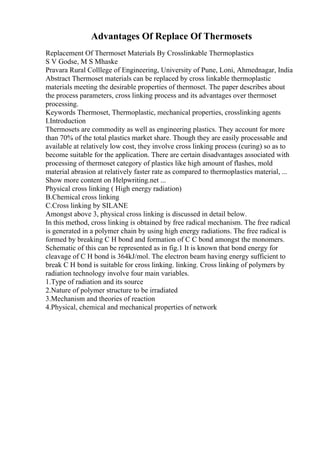 Advantages Of Replace Of Thermosets
Replacement Of Thermoset Materials By Crosslinkable Thermoplastics
S V Godse, M S Mhaske
Pravara Rural Colllege of Engineering, University of Pune, Loni, Ahmednagar, India
Abstract Thermoset materials can be replaced by cross linkable thermoplastic
materials meeting the desirable properties of thermoset. The paper describes about
the process parameters, cross linking process and its advantages over thermoset
processing.
Keywords Thermoset, Thermoplastic, mechanical properties, crosslinking agents
I.Introduction
Thermosets are commodity as well as engineering plastics. They account for more
than 70% of the total plastics market share. Though they are easily processable and
available at relatively low cost, they involve cross linking process (curing) so as to
become suitable for the application. There are certain disadvantages associated with
processing of thermoset category of plastics like high amount of flashes, mold
material abrasion at relatively faster rate as compared to thermoplastics material, ...
Show more content on Helpwriting.net ...
Physical cross linking ( High energy radiation)
B.Chemical cross linking
C.Cross linking by SILANE
Amongst above 3, physical cross linking is discussed in detail below.
In this method, cross linking is obtained by free radical mechanism. The free radical
is generated in a polymer chain by using high energy radiations. The free radical is
formed by breaking C H bond and formation of C C bond amongst the monomers.
Schematic of this can be represented as in fig.1 It is known that bond energy for
cleavage of C H bond is 364kJ/mol. The electron beam having energy sufficient to
break C H bond is suitable for cross linking. linking. Cross linking of polymers by
radiation technology involve four main variables.
1.Type of radiation and its source
2.Nature of polymer structure to be irradiated
3.Mechanism and theories of reaction
4.Physical, chemical and mechanical properties of network
 